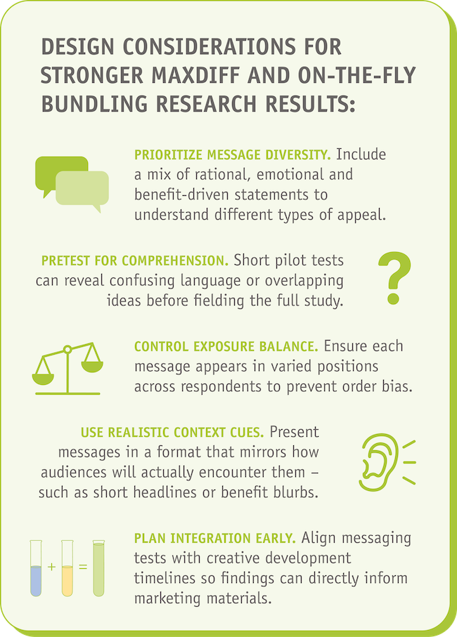 Design considerations for stronger MaxDiff and On-the-Fly Bundling research results ●Prioritize message diversity. Include a mix of rational, emotional and benefit-driven statements to understand different types of appeal. ●Pretest for comprehension. Short pilot tests can reveal confusing language or overlapping ideas before fielding the full study. ●Control exposure balance. Ensure each message appears in varied positions across respondents to prevent order bias. ●Use realistic context cues. Present messages in a format that mirrors how audiences will actually encounter them—such as short headlines or benefit blurbs. ●Plan integration early. Align messaging tests with creative development timelines so findings can directly inform marketing materials.
