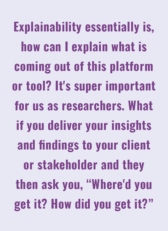 Explainability essentially is, how can I explain what is coming out of this platform or tool? It's super important for use as researchers. What if you deliver your insights and findings to your client or stakeholder and they then ask you, 