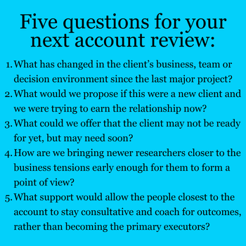 1.What has changed in the client’s business, team or decision environment since the last major project? 2.What would we propose if this were a new client and we were trying to earn the relationship now? 3.What could we offer that the client may not be ready for yet, but may need soon? 4.How are we bringing newer researchers closer to the business tensions early enough for them to form a point of view? 5.What support would allow the people closest to the account to stay consultative and coach for outcomes, rather than becoming the primary executors?